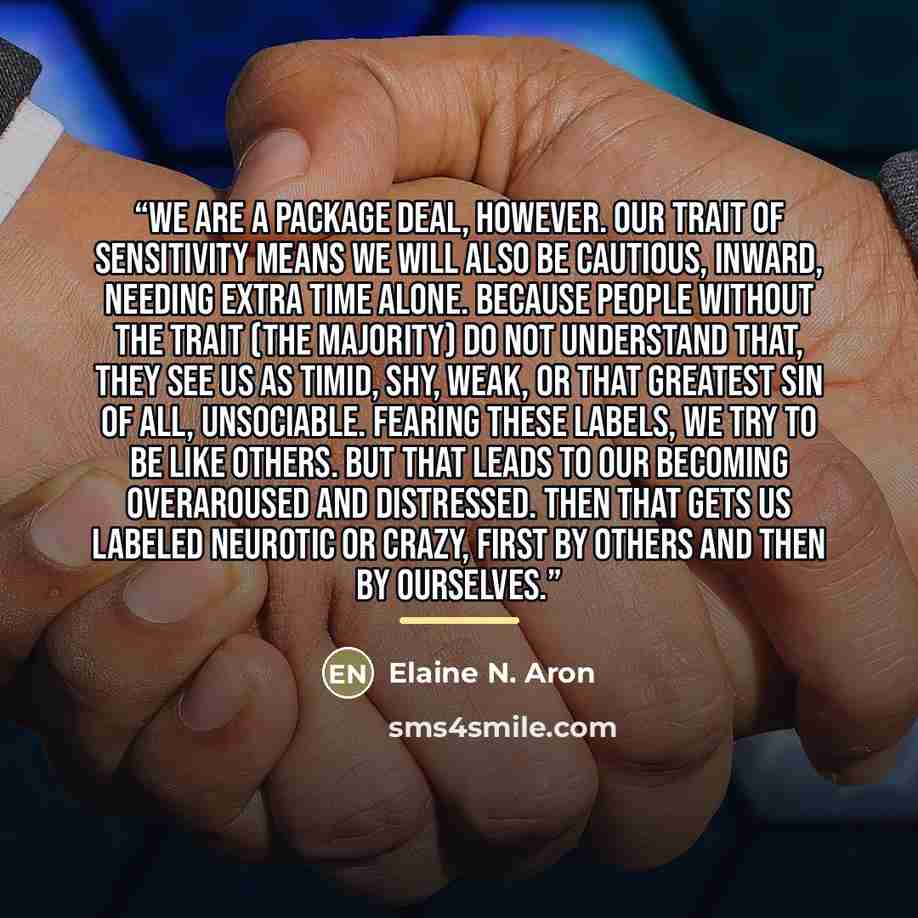 “We are a package deal, however. Our trait of sensitivity means we will also be cautious, inward, needing extra time alone. Because people without the trait (the majority) do not understand that, they see us as timid, shy, weak, or that greatest sin of all, unsociable. Fearing these labels, we try…” quote by Elaine N. Aron