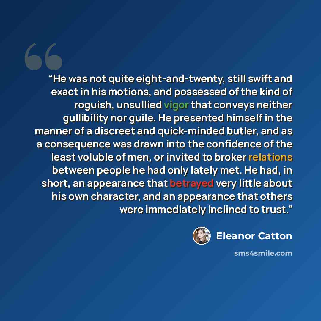 “He was not quite eight-and-twenty, still swift and exact in his motions, and possessed of the kind of roguish, unsullied vigor that conveys neither gullibility nor guile. He presented himself in the manner of a discreet and quick-minded butler, and as a consequence was drawn into the confidence of…” quote by Eleanor Catton