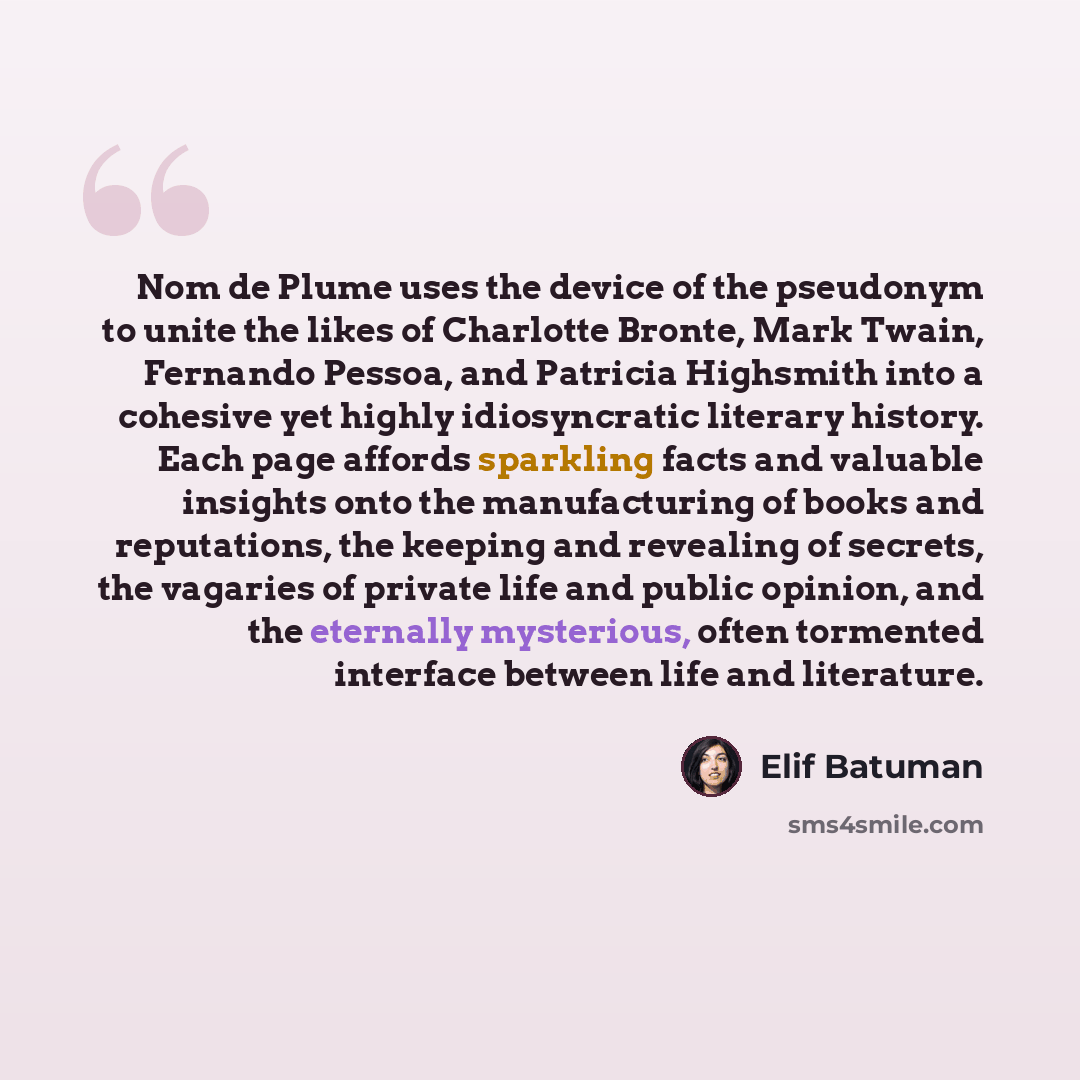 “Nom de Plume uses the device of the pseudonym to unite the likes of Charlotte Bronte, Mark Twain, Fernando Pessoa, and Patricia Highsmith into a cohesive yet highly idiosyncratic literary history. Each page affords sparkling facts and valuable insights onto the manufacturing of books and…” quote by Elif Batuman