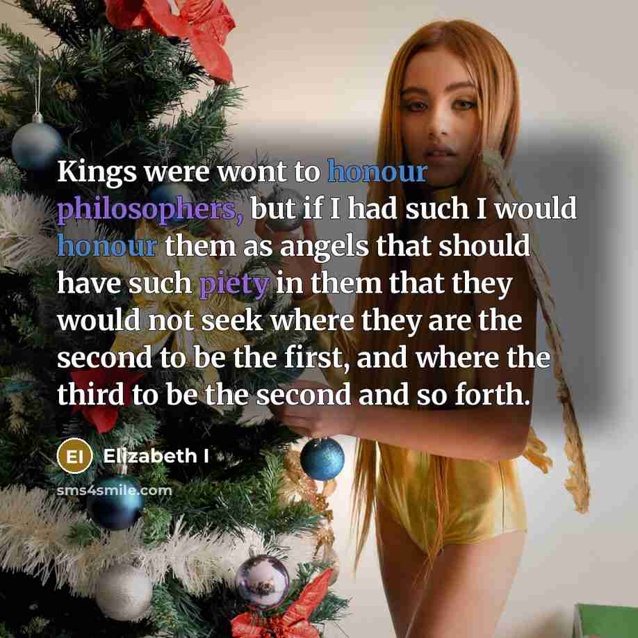 “Kings were wont to honour philosophers, but if I had such I would honour them as angels that should have such piety in them that they would not seek where they are the second to be the first, and where the third to be the second and so forth.” quote by Elizabeth I