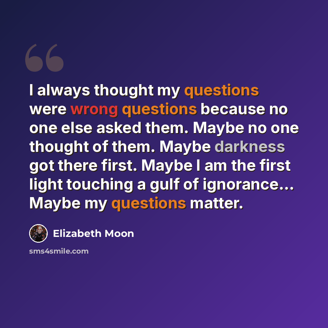 “I always thought my questions were wrong questions because no one else asked them. Maybe no one thought of them. Maybe darkness got there first. Maybe I am the first light touching a gulf of ignorance... Maybe my questions matter.” quote by Elizabeth Moon