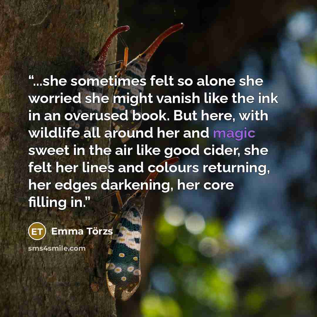 “...she sometimes felt so alone she worried she might vanish like the ink in an overused book. But here, with wildlife all around her and magic sweet in the air like good cider, she felt her lines and colours returning, her edges darkening, her core filling in.” quote by Emma Törzs