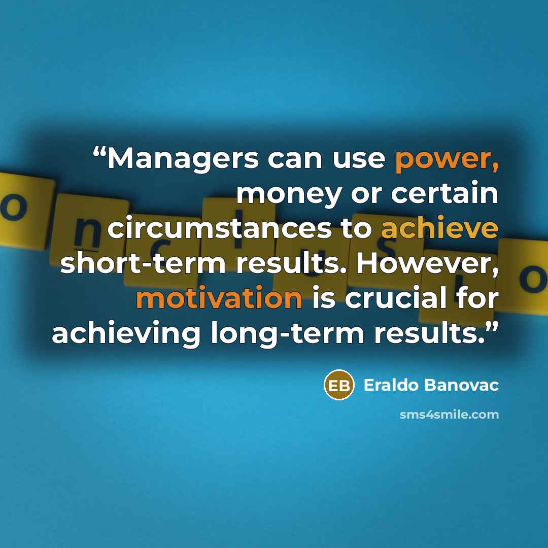 “Managers can use power, money or certain circumstances to achieve short-term results. However, motivation is crucial for achieving long-term results.” quote by Eraldo Banovac