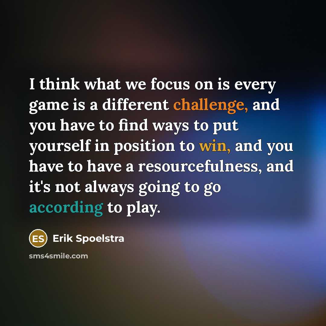 “I think what we focus on is every game is a different challenge, and you have to find ways to put yourself in position to win, and you have to have a resourcefulness, and it's not always going to go according to play.” quote by Erik Spoelstra