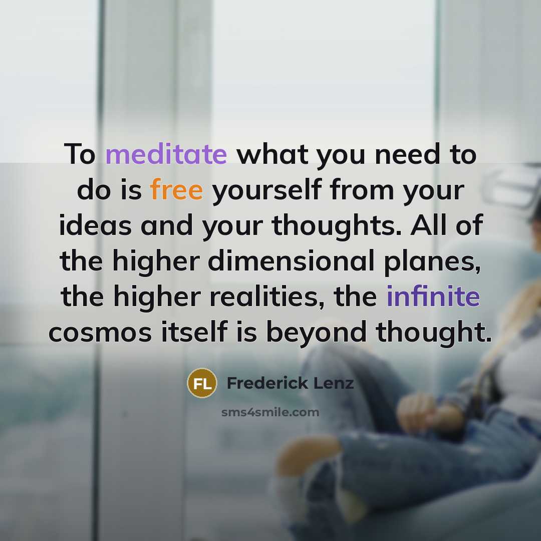 “To meditate what you need to do is free yourself from your ideas and your thoughts. All of the higher dimensional planes, the higher realities, the infinite cosmos itself is beyond thought.” quote by Frederick Lenz