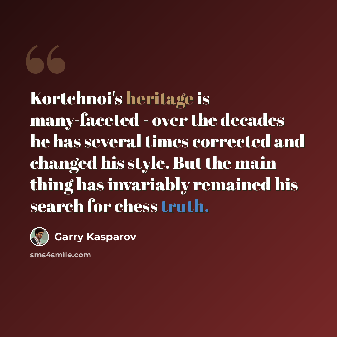 “Kortchnoi's heritage is many-faceted - over the decades he has several times corrected and changed his style. But the main thing has invariably remained his search for chess truth.” quote by Garry Kasparov