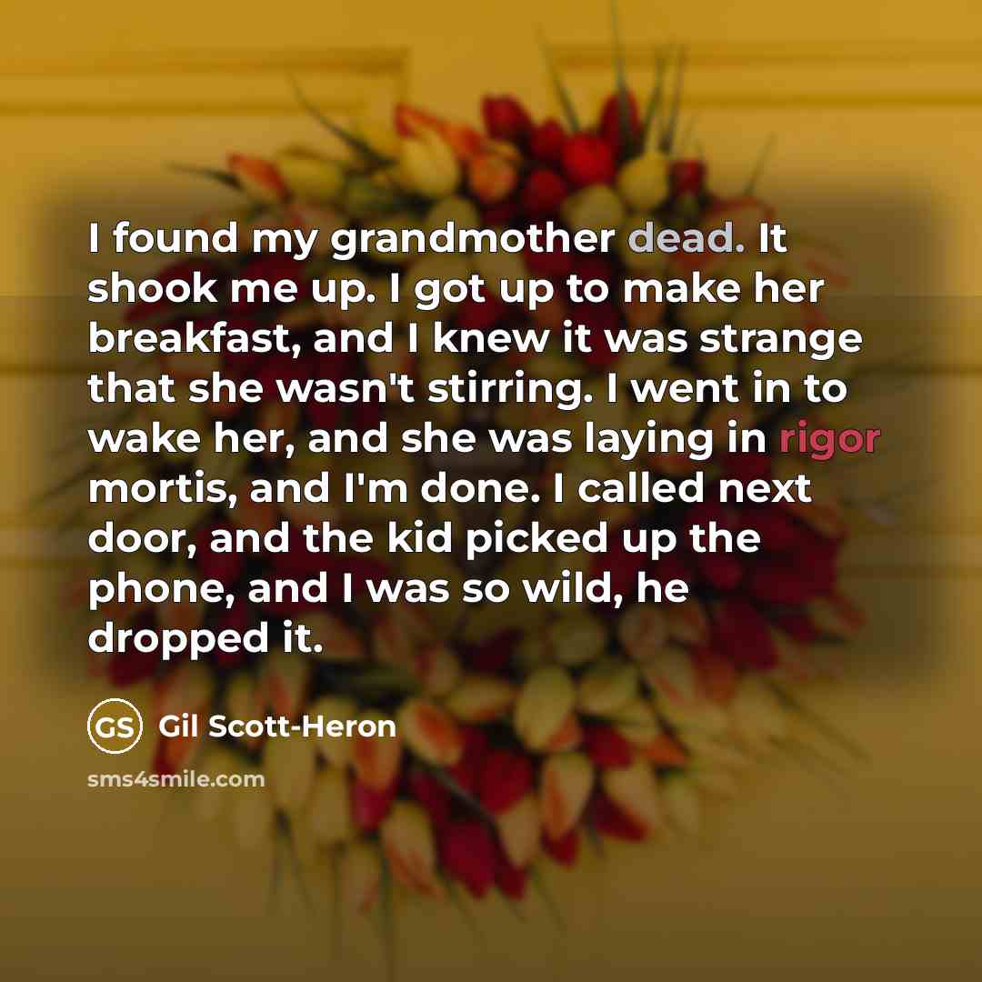 “I found my grandmother dead. It shook me up. I got up to make her breakfast, and I knew it was strange that she wasn't stirring. I went in to wake her, and she was laying in rigor mortis, and I'm done. I called next door, and the kid picked up the phone, and I was so wild, he dropped it.” quote by Gil Scott-Heron