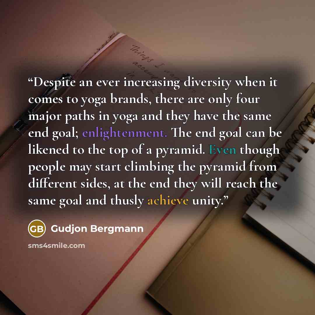 “Despite an ever increasing diversity when it comes to yoga brands, there are only four major paths in yoga and they have the same end goal; enlightenment. The end goal can be likened to the top of a pyramid. Even though people may start climbing the pyramid from different sides, at the end they…” quote by Gudjon Bergmann