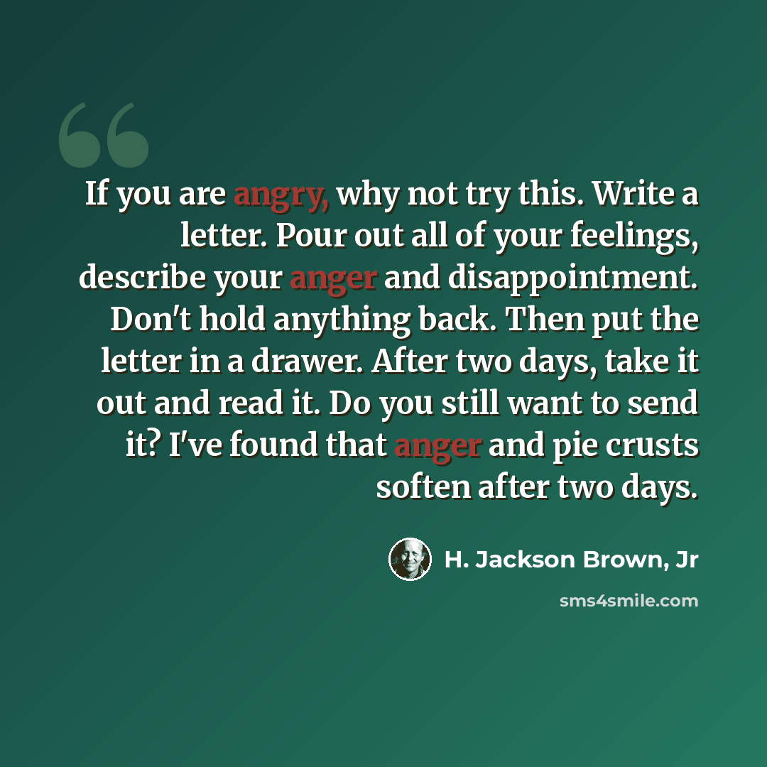 “If you are angry, why not try this. Write a letter. Pour out all of your feelings, describe your anger and disappointment. Don't hold anything back. Then put the letter in a drawer. After two days, take it out and read it. Do you still want to send it? I've found that anger and pie crusts soften…” quote by H. Jackson Brown, Jr