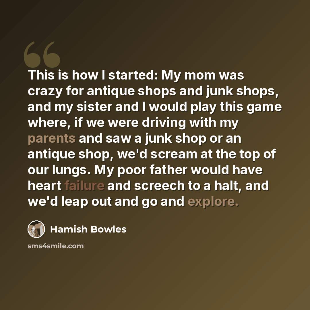 “This is how I started: My mom was crazy for antique shops and junk shops, and my sister and I would play this game where, if we were driving with my parents and saw a junk shop or an antique shop, we'd scream at the top of our lungs. My poor father would have heart failure and screech to a halt…” quote by Hamish Bowles