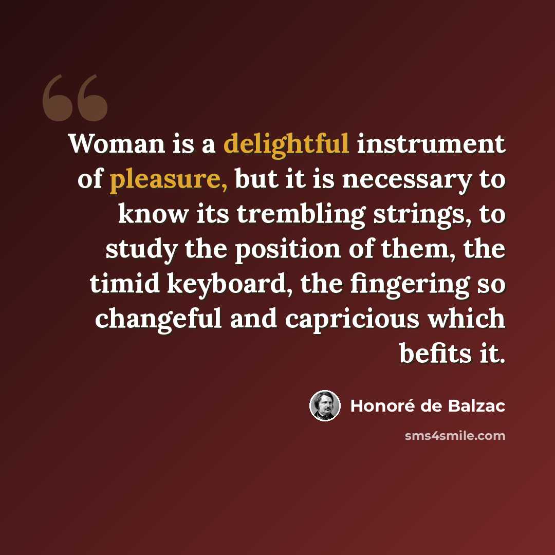 “Woman is a delightful instrument of pleasure, but it is necessary to know its trembling strings, to study the position of them, the timid keyboard, the fingering so changeful and capricious which befits it.” quote by Honore de Balzac