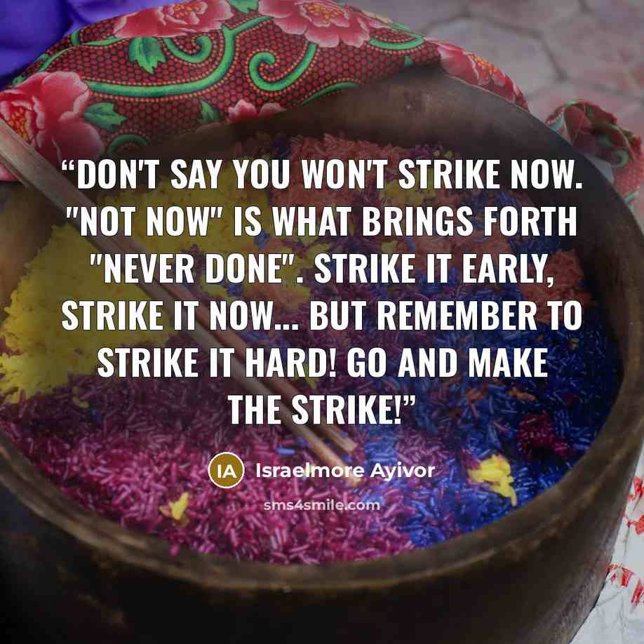 “Don't say you won't strike now. "Not now" is what brings forth "never done". Strike it early, strike it now... But remember to strike it hard! Go and make the strike!” quote by Israelmore Ayivor