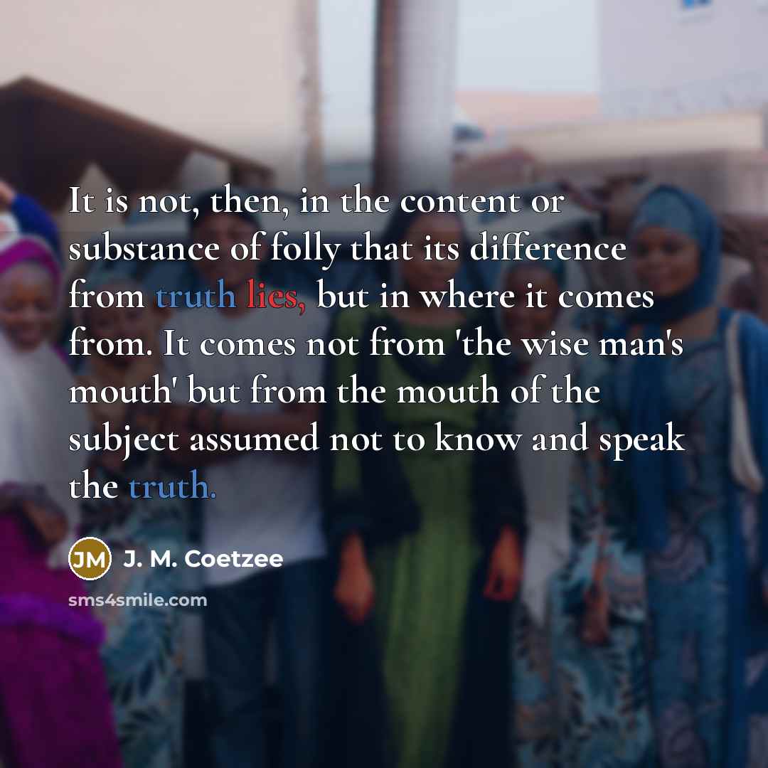 “It is not, then, in the content or substance of folly that its difference from truth lies, but in where it comes from. It comes not from 'the wise man's mouth' but from the mouth of the subject assumed not to know and speak the truth.” quote by J. M. Coetzee