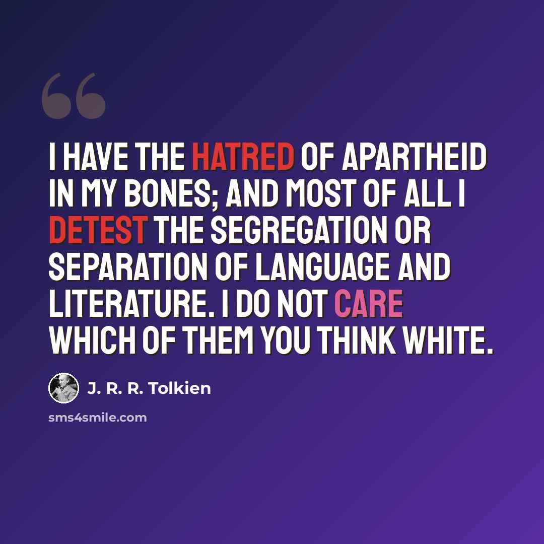 “I have the hatred of apartheid in my bones; and most of all I detest the segregation or separation of Language and Literature. I do not care which of them you think White.” quote by J. R. R. Tolkien