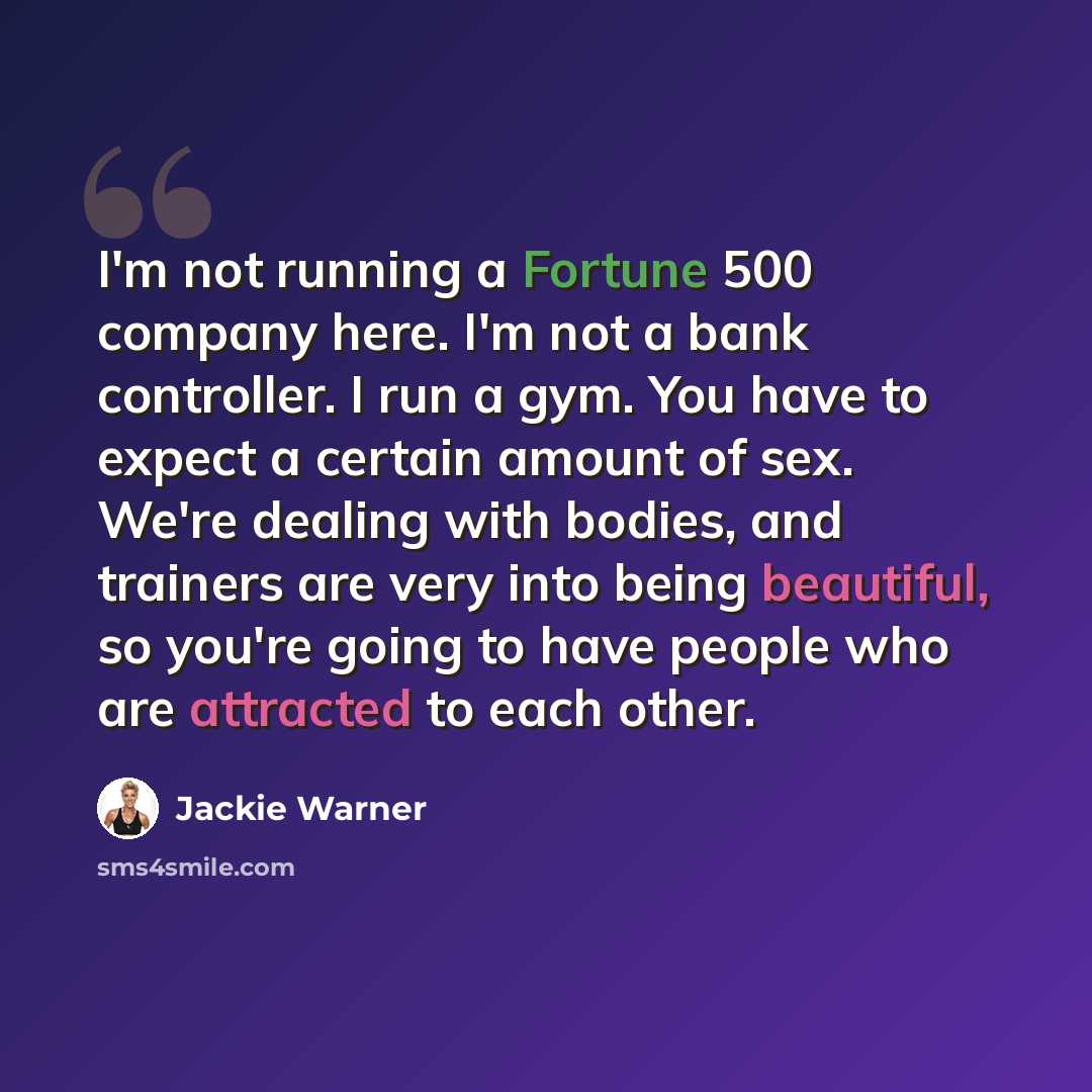“I'm not running a Fortune 500 company here. I'm not a bank controller. I run a gym. You have to expect a certain amount of sex. We're dealing with bodies, and trainers are very into being beautiful, so you're going to have people who are attracted to each other.” quote by Jackie Warner
