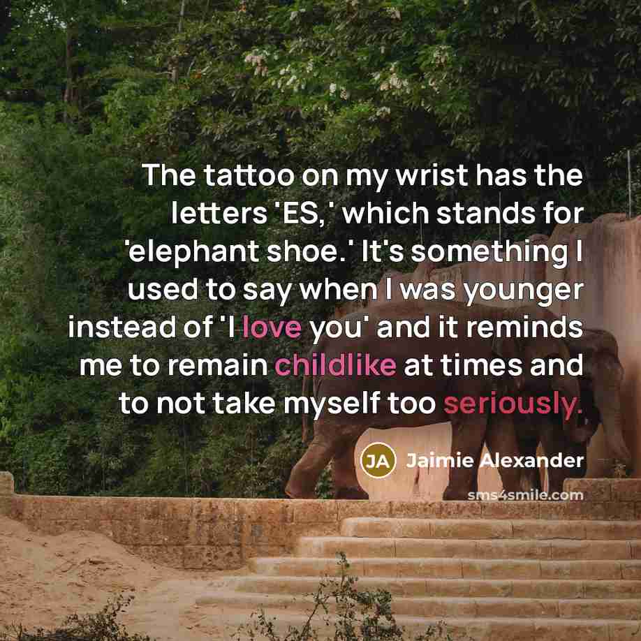 “The tattoo on my wrist has the letters 'ES,' which stands for 'elephant shoe.' It's something I used to say when I was younger instead of 'I love you' and it reminds me to remain childlike at times and to not take myself too seriously.” quote by Jaimie Alexander