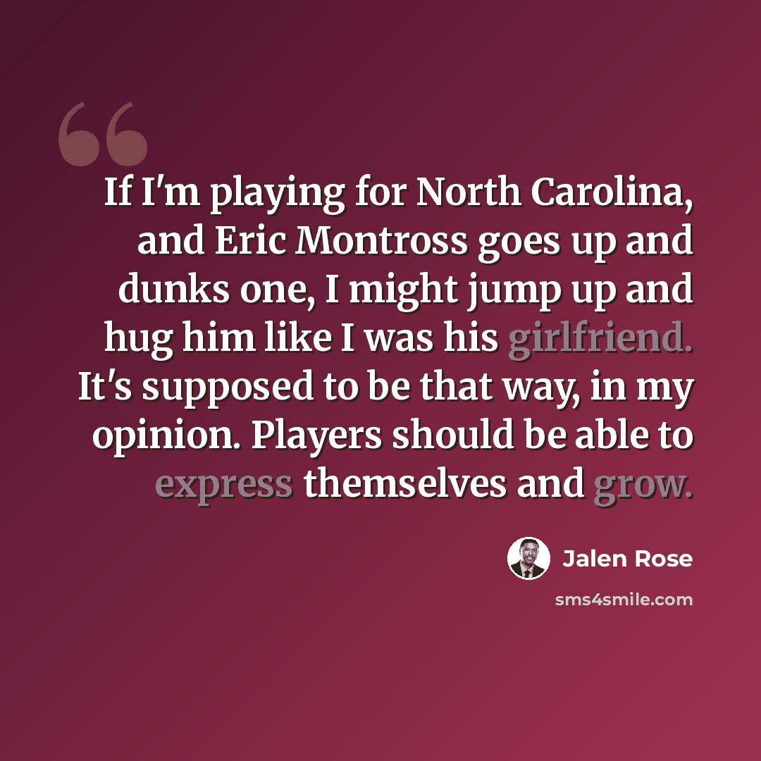 “If I'm playing for North Carolina, and Eric Montross goes up and dunks one, I might jump up and hug him like I was his girlfriend. It's supposed to be that way, in my opinion. Players should be able to express themselves and grow.” quote by Jalen Rose