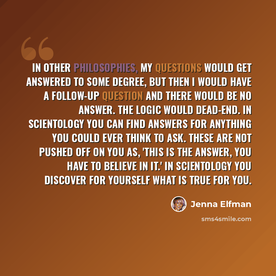 “In other philosophies, my questions would get answered to some degree, but then I would have a follow-up question and there would be no answer. The logic would dead-end. In Scientology you can find answers for anything you could ever think to ask. These are not pushed off on you as, 'This is the…” quote by Jenna Elfman