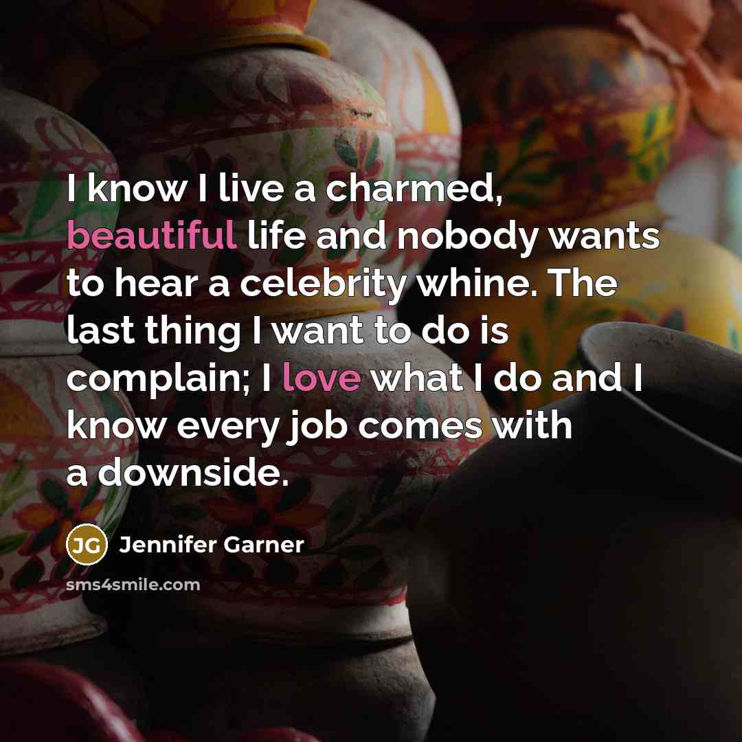 “I know I live a charmed, beautiful life and nobody wants to hear a celebrity whine. The last thing I want to do is complain; I love what I do and I know every job comes with a downside.” quote by Jennifer Garner