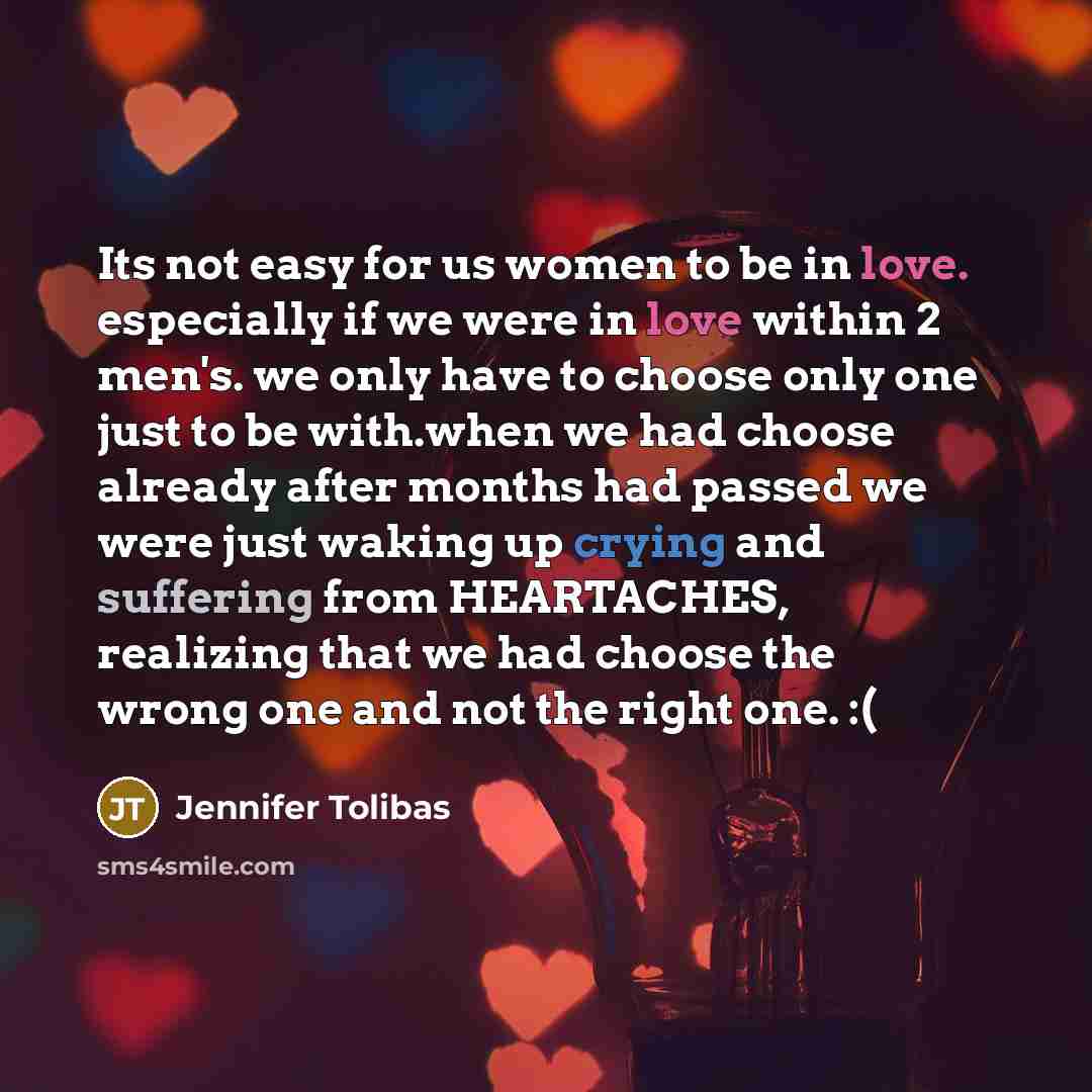 “Its not easy for us women to be in love. especially if we were in love within 2 men's. we only have to choose only one just to be with.when we had choose already after months had passed we were just waking up crying and suffering from HEARTACHES, realizing that we had choose the wrong one and not…” quote by Jennifer Tolibas