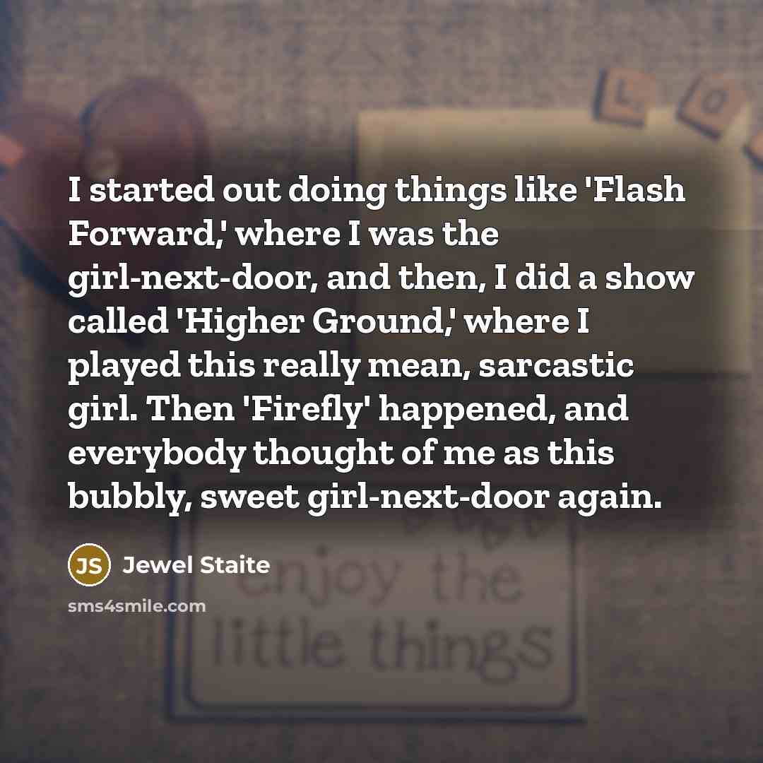 “I started out doing things like 'Flash Forward,' where I was the girl-next-door, and then, I did a show called 'Higher Ground,' where I played this really mean, sarcastic girl. Then 'Firefly' happened, and everybody thought of me as this bubbly, sweet girl-next-door again.” quote by Jewel Staite