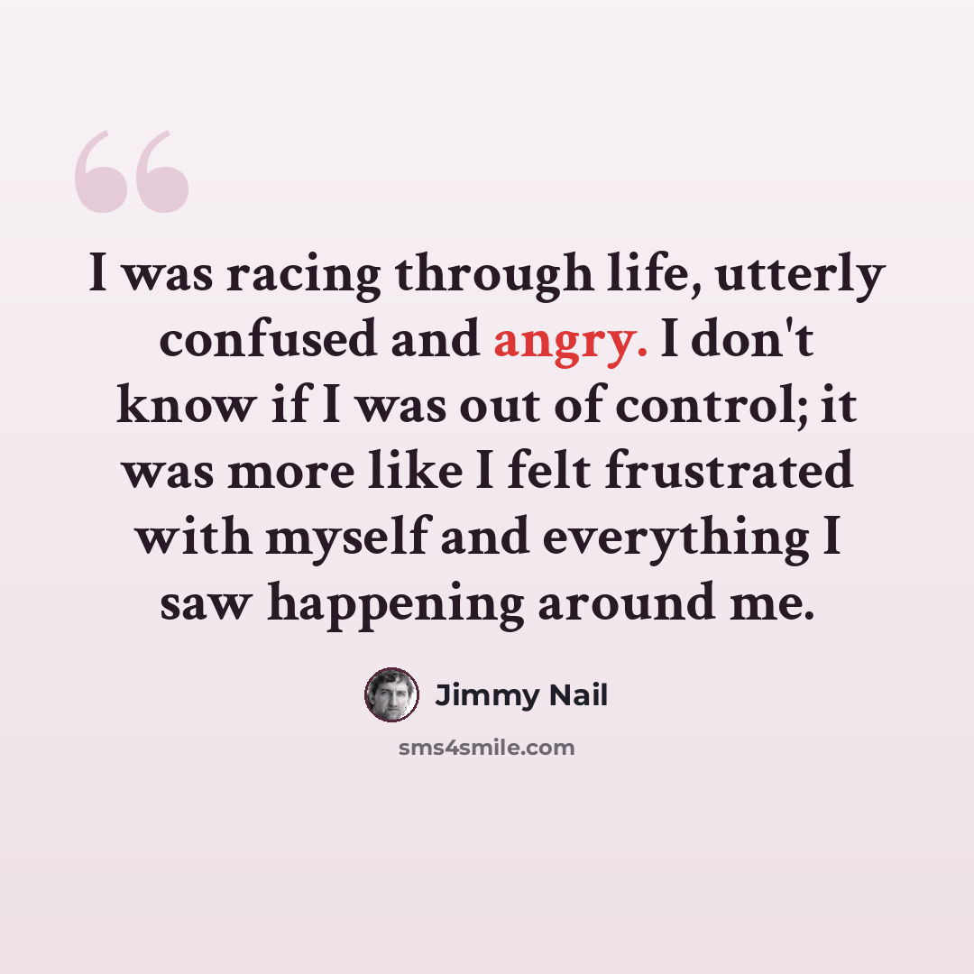 “I was racing through life, utterly confused and angry. I don't know if I was out of control; it was more like I felt frustrated with myself and everything I saw happening around me.” quote by Jimmy Nail
