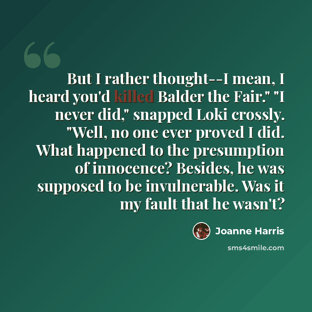 “But I rather thought--I mean, I heard you'd killed Balder the Fair." "I never did," snapped Loki crossly. "Well, no one ever proved I did. What happened to the presumption of innocence? Besides, he was supposed to be invulnerable. Was it my fault that he wasn't?” quote by Joanne Harris