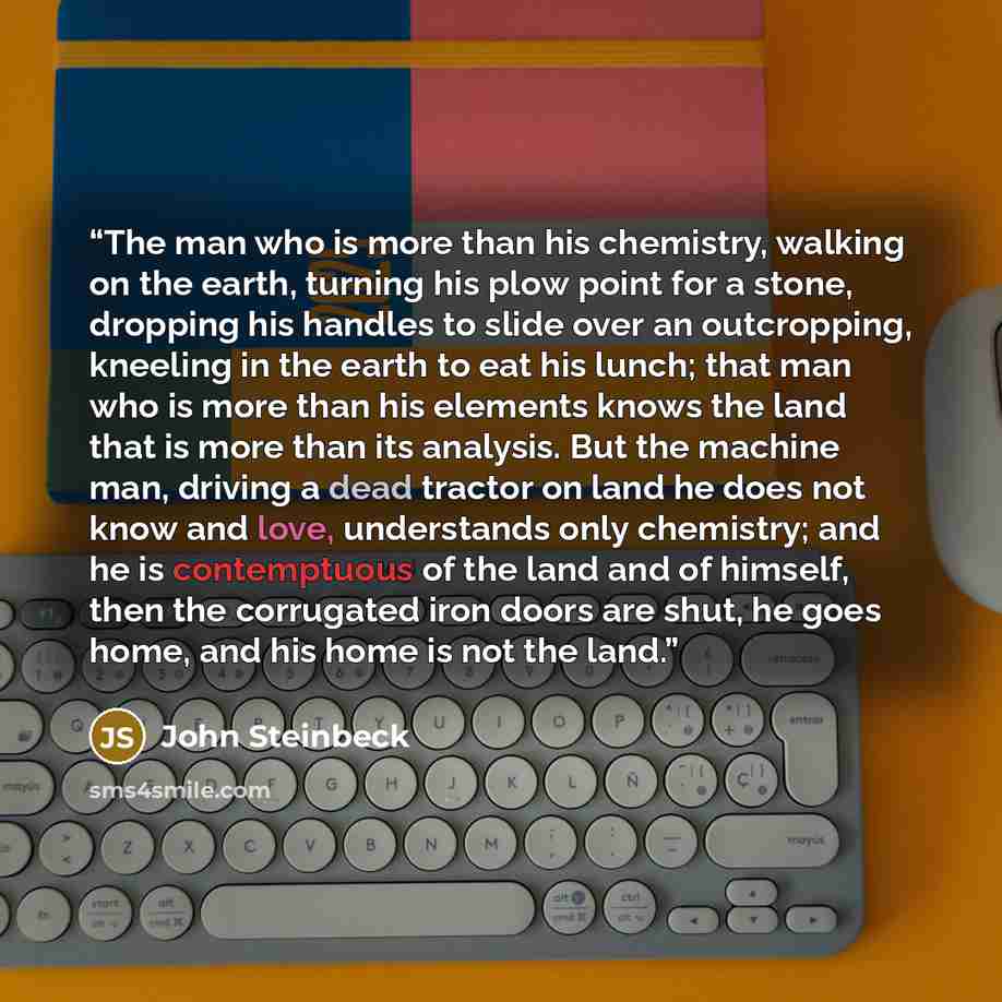 “The man who is more than his chemistry, walking on the earth, turning his plow point for a stone, dropping his handles to slide over an outcropping, kneeling in the earth to eat his lunch; that man who is more than his elements knows the land that is more than its analysis. But the machine man…” quote by John Steinbeck