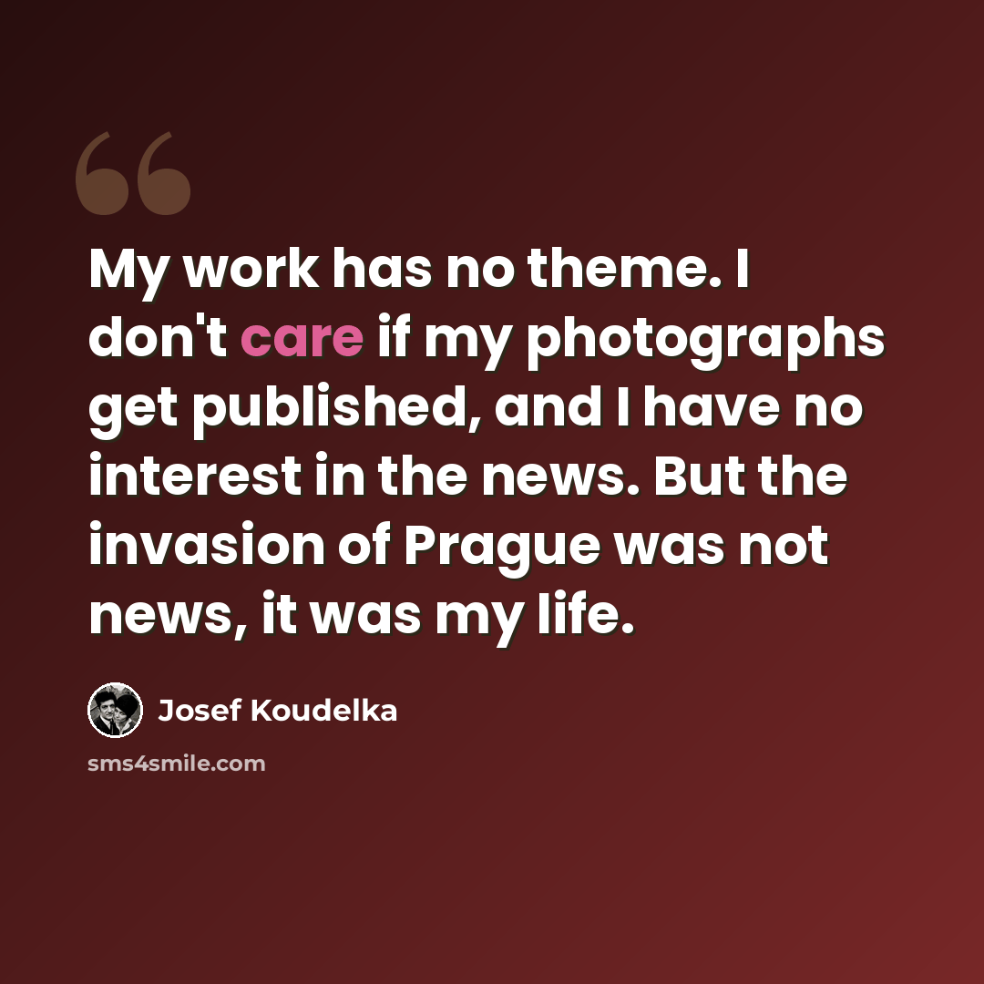 “My work has no theme. I don't care if my photographs get published, and I have no interest in the news. But the invasion of Prague was not news, it was my life.” quote by Josef Koudelka