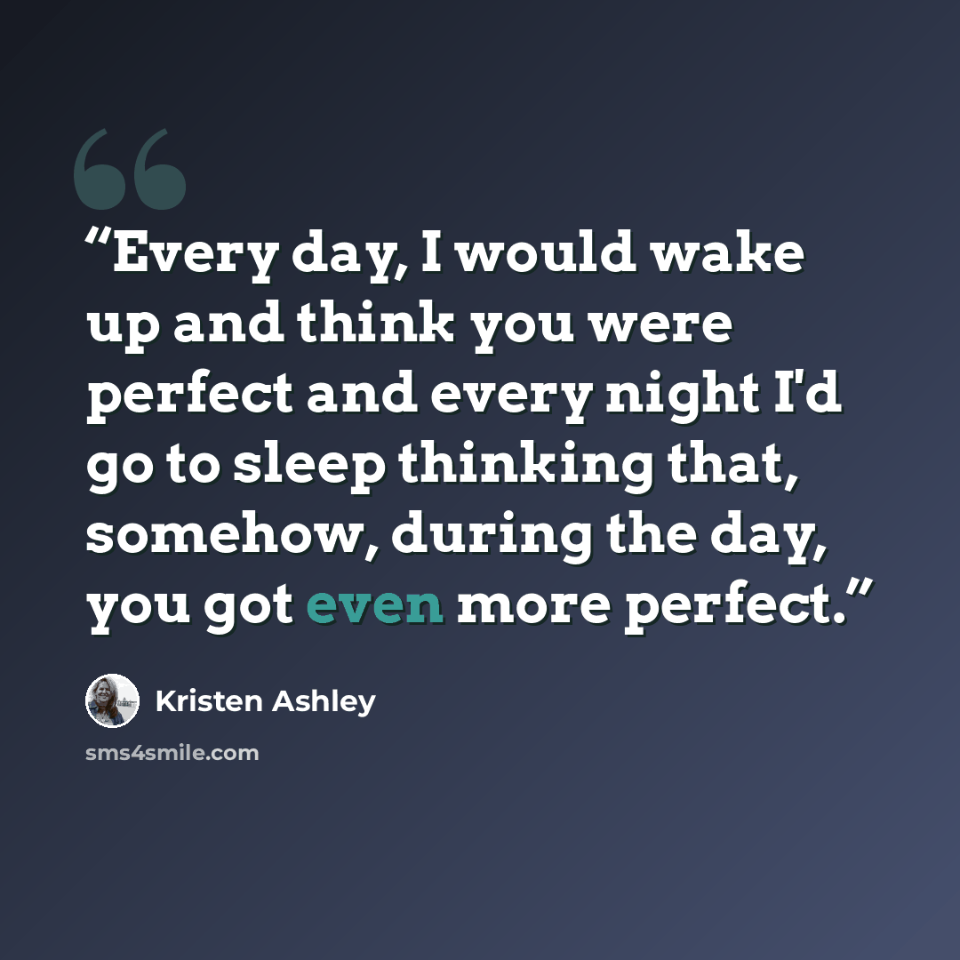 “Every day, I would wake up and think you were perfect and every night I'd go to sleep thinking that, somehow, during the day, you got even more perfect.” quote by Kristen Ashley