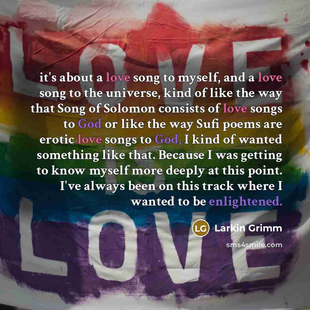 “it's about a love song to myself, and a love song to the universe, kind of like the way that Song of Solomon consists of love songs to God or like the way Sufi poems are erotic love songs to God, I kind of wanted something like that. Because I was getting to know myself more deeply at this point…” quote by Larkin Grimm