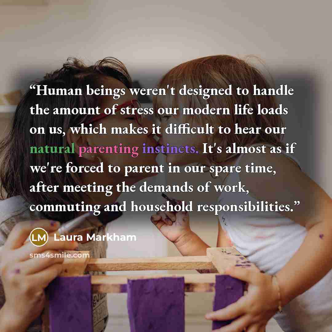 “Human beings weren't designed to handle the amount of stress our modern life loads on us, which makes it difficult to hear our natural parenting instincts. It's almost as if we're forced to parent in our spare time, after meeting the demands of work, commuting and household responsibilities.” quote by Laura Markham