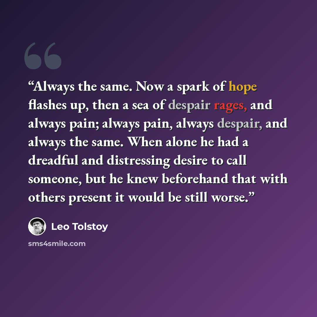 “Always the same. Now a spark of hope flashes up, then a sea of despair rages, and always pain; always pain, always despair, and always the same. When alone he had a dreadful and distressing desire to call someone, but he knew beforehand that with others present it would be still worse.” quote by Leo Tolstoy
