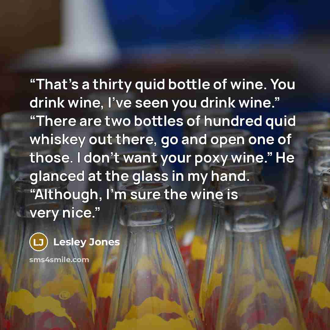 “That’s a thirty quid bottle of wine. You drink wine, I’ve seen you drink wine.” “There are two bottles of hundred quid whiskey out there, go and open one of those. I don’t want your poxy wine.” He glanced at the glass in my hand. “Although, I’m sure the wine is very nice.” quote by Lesley Jones