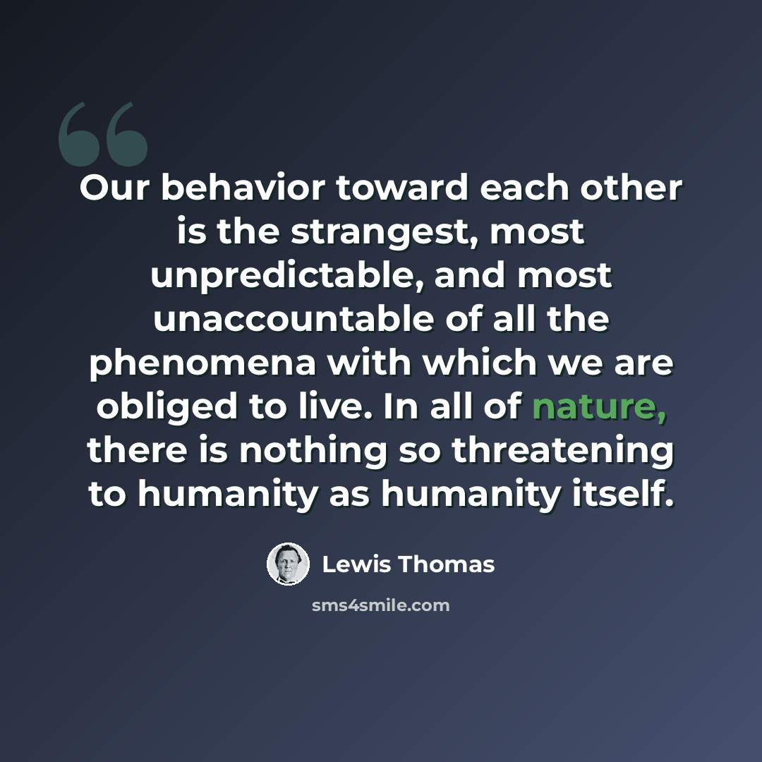 “Our behavior toward each other is the strangest, most unpredictable, and most unaccountable of all the phenomena with which we are obliged to live. In all of nature, there is nothing so threatening to humanity as humanity itself.” quote by Lewis Thomas