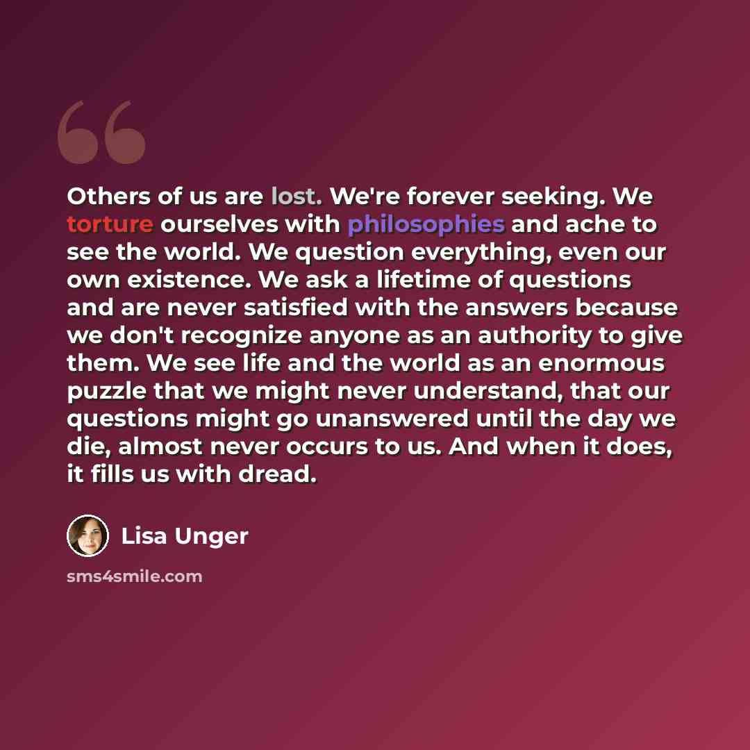 “Others of us are lost. We're forever seeking. We torture ourselves with philosophies and ache to see the world. We question everything, even our own existence. We ask a lifetime of questions and are never satisfied with the answers because we don't recognize anyone as an authority to give them. We…” quote by Lisa Unger