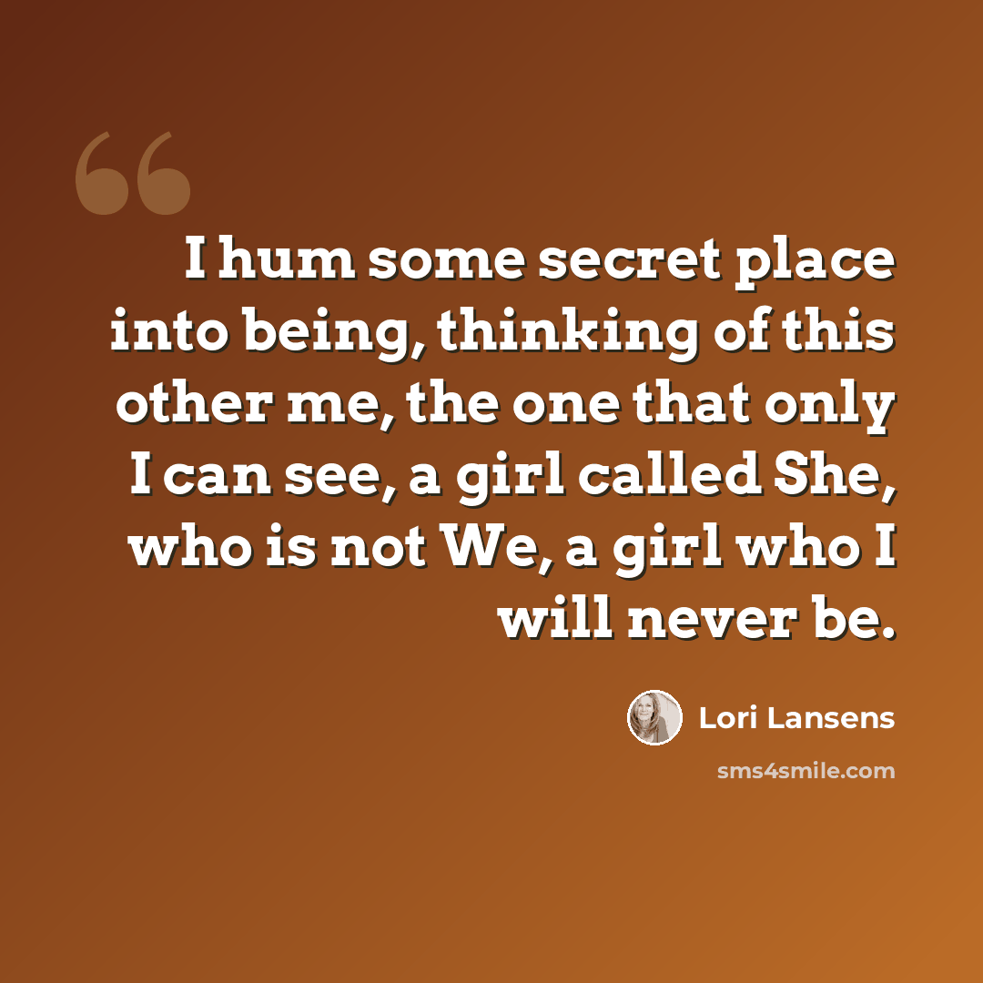 “I hum some secret place into being, thinking of this other me, the one that only I can see, a girl called She, who is not We, a girl who I will never be.” quote by Lori Lansens