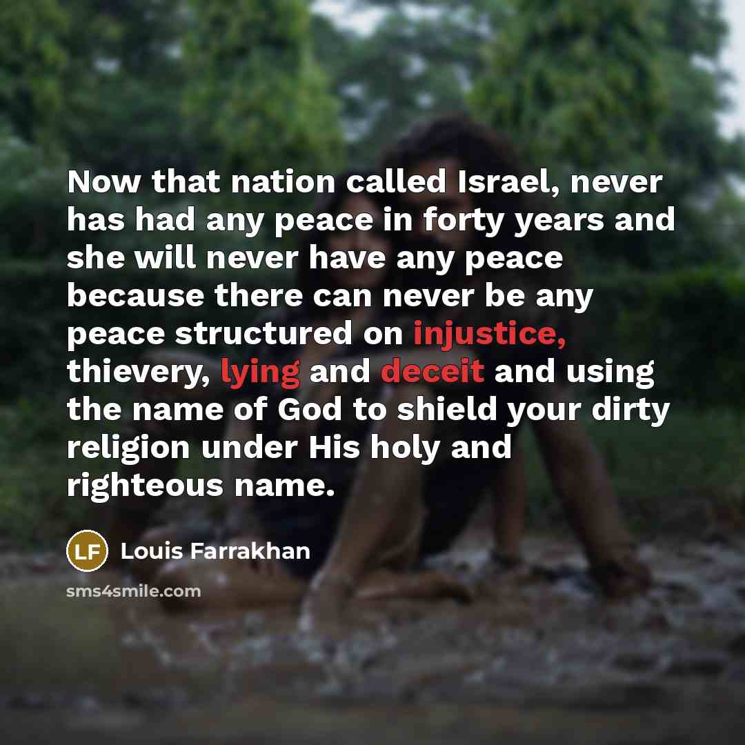 “Now that nation called Israel, never has had any peace in forty years and she will never have any peace because there can never be any peace structured on injustice, thievery, lying and deceit and using the name of God to shield your dirty religion under His holy and righteous name.” quote by Louis Farrakhan
