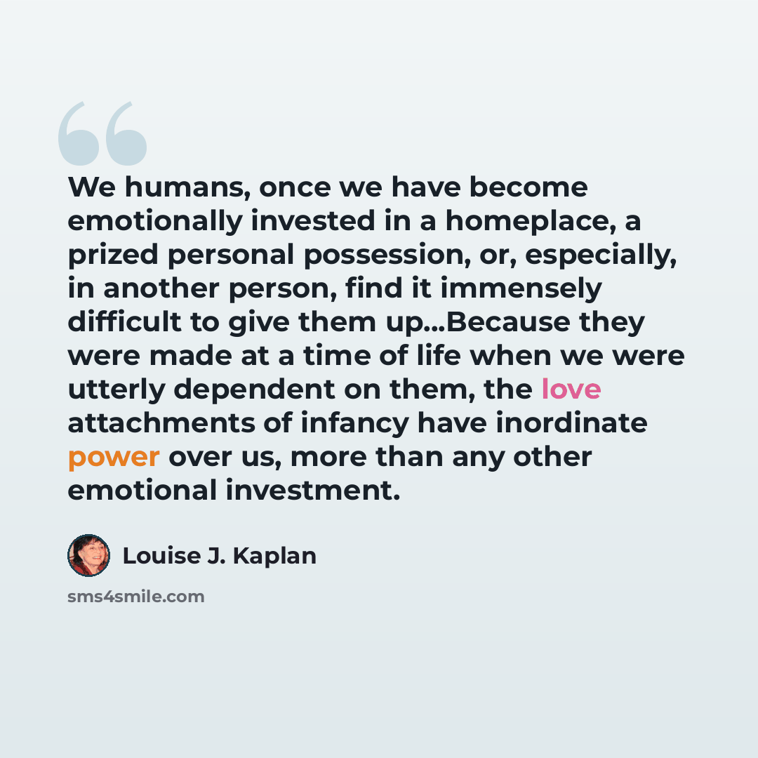 “We humans, once we have become emotionally invested in a homeplace, a prized personal possession, or, especially, in another person, find it immensely difficult to give them up…Because they were made at a time of life when we were utterly dependent on them, the love attachments of infancy have…” quote by Louise J. Kaplan