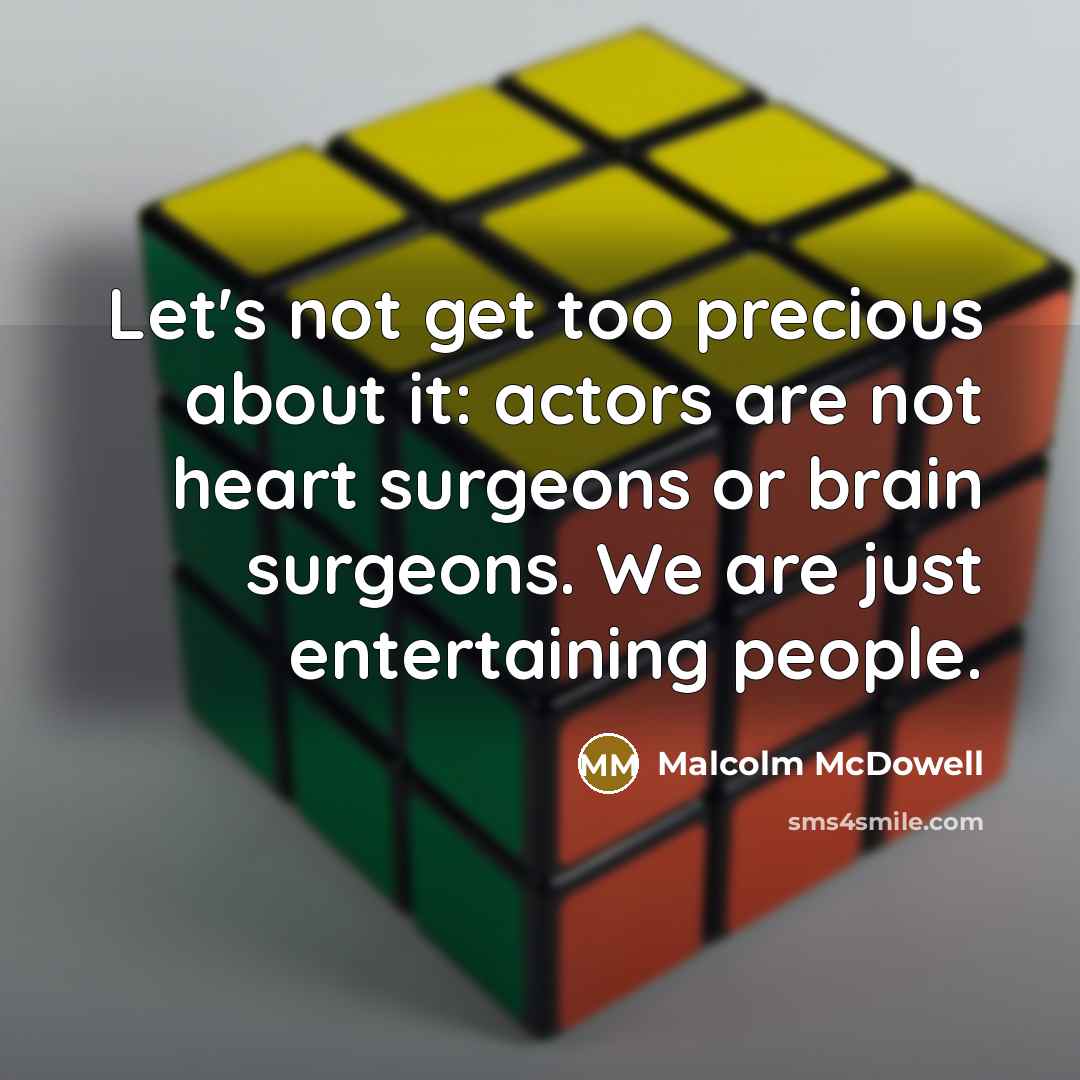 “Let's not get too precious about it: actors are not heart surgeons or brain surgeons. We are just entertaining people.” quote by Malcolm McDowell