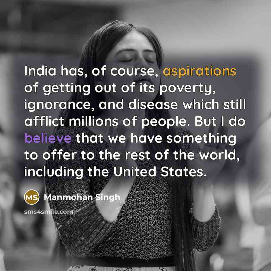 “India has, of course, aspirations of getting out of its poverty, ignorance, and disease which still afflict millions of people. But I do believe that we have something to offer to the rest of the world, including the United States.” quote by Manmohan Singh