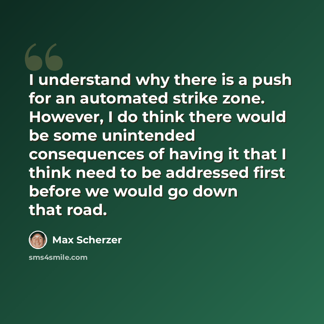 “I understand why there is a push for an automated strike zone. However, I do think there would be some unintended consequences of having it that I think need to be addressed first before we would go down that road.” quote by Max Scherzer