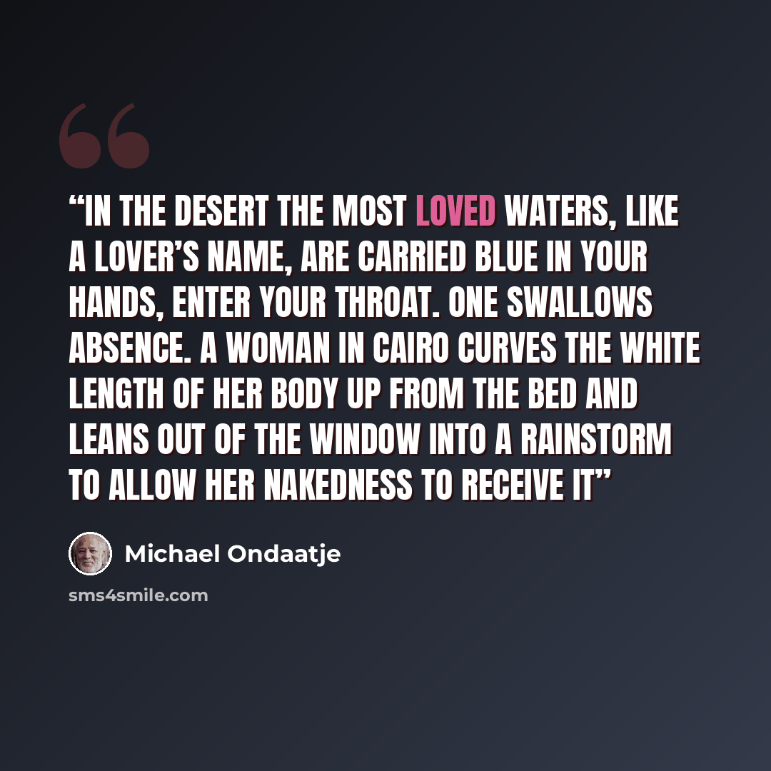“In the desert the most loved waters, like a lover’s name, are carried blue in your hands, enter your throat. One swallows absence. A woman in Cairo curves the white length of her body up from the bed and leans out of the window into a rainstorm to allow her nakedness to receive it” quote by michael ondaatje