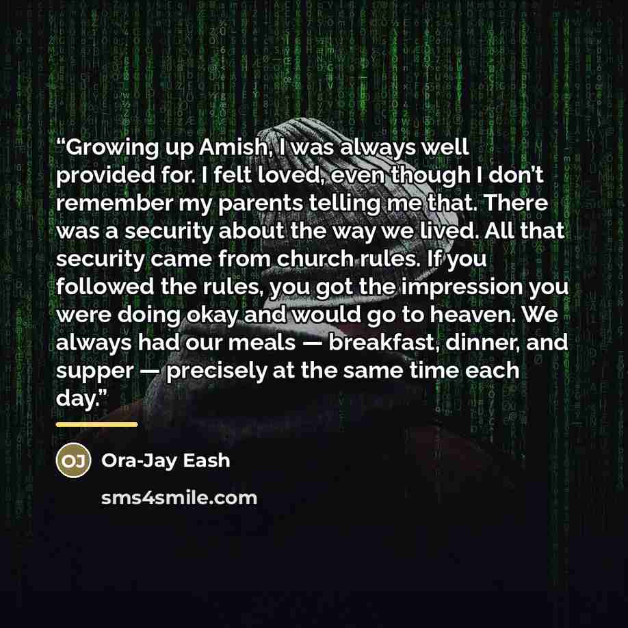 “Growing up Amish, I was always well provided for. I felt loved, even though I don’t remember my parents telling me that. There was a security about the way we lived. All that security came from church rules. If you followed the rules, you got the impression you were doing okay and would go to…” quote by Ora-Jay Eash