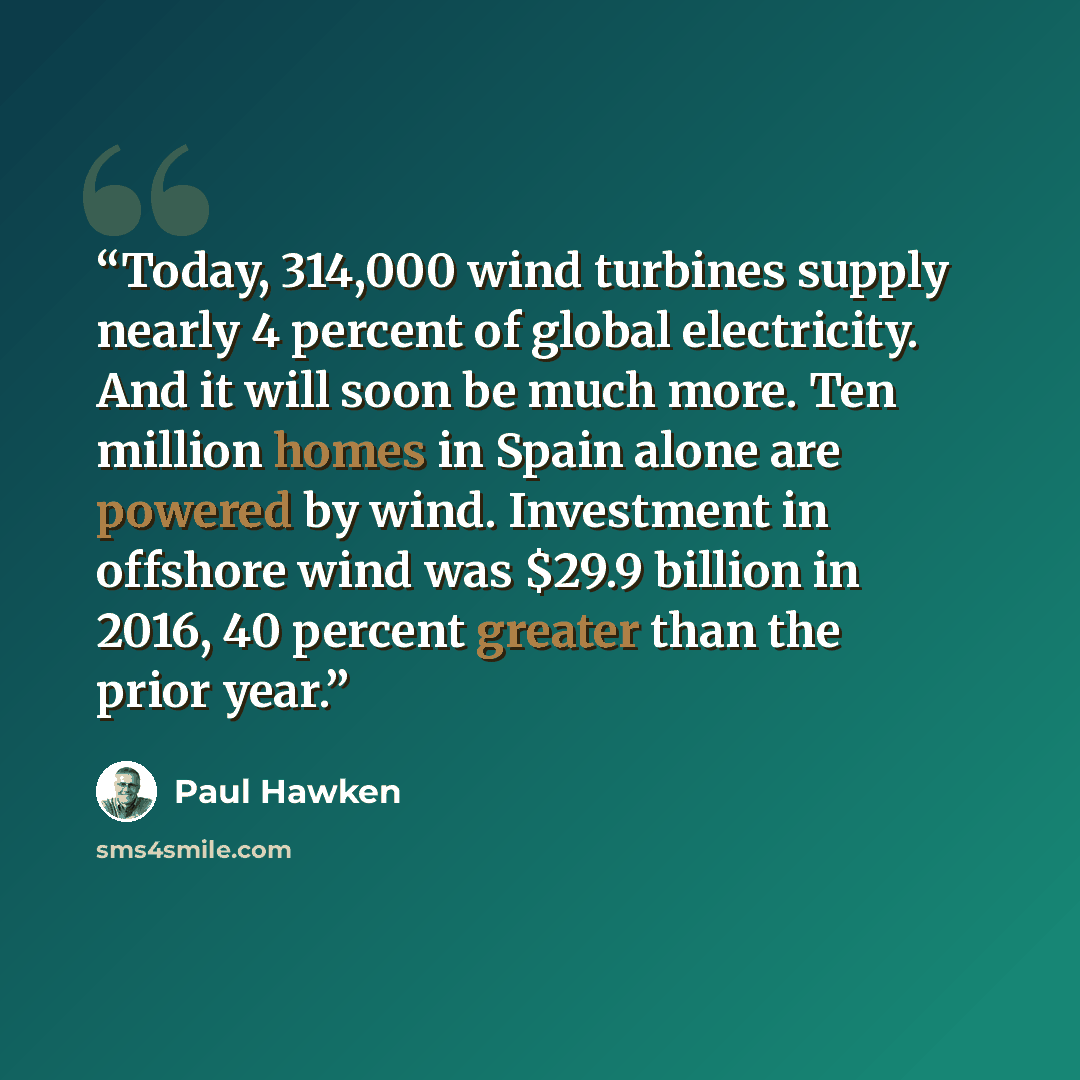 “Today, 314,000 wind turbines supply nearly 4 percent of global electricity. And it will soon be much more. Ten million homes in Spain alone are powered by wind. Investment in offshore wind was $29.9 billion in 2016, 40 percent greater than the prior year.” quote by Paul Hawken