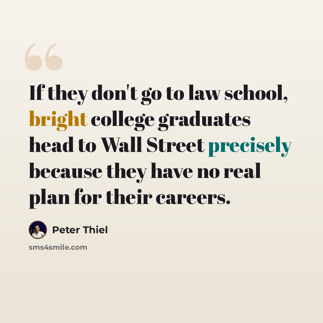 “If they don't go to law school, bright college graduates head to Wall Street precisely because they have no real plan for their careers.” quote by Peter Thiel