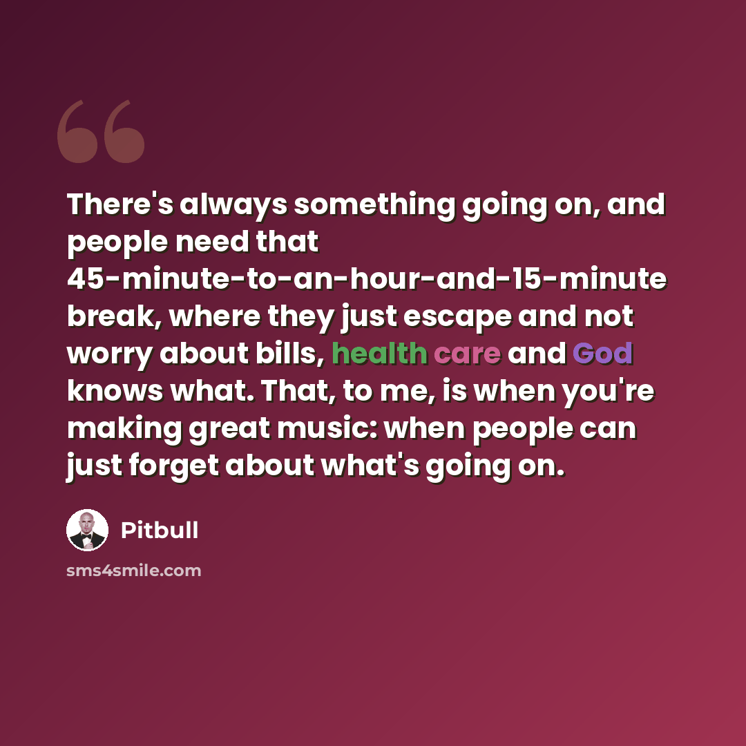 “There's always something going on, and people need that 45-minute-to-an-hour-and-15-minute break, where they just escape and not worry about bills, health care and God knows what. That, to me, is when you're making great music: when people can just forget about what's going on.” quote by Pitbull