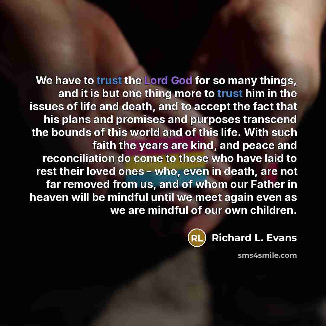 “We have to trust the Lord God for so many things, and it is but one thing more to trust him in the issues of life and death, and to accept the fact that his plans and promises and purposes transcend the bounds of this world and of this life. With such faith the years are kind, and peace and…” quote by Richard L. Evans