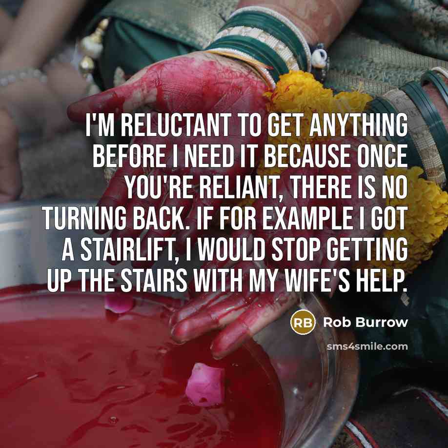 “I'm reluctant to get anything before I need it because once you're reliant, there is no turning back. If for example I got a stairlift, I would stop getting up the stairs with my wife's help.” quote by Rob Burrow