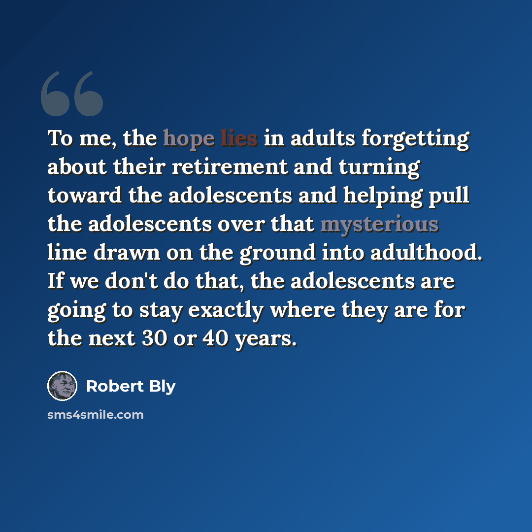 “To me, the hope lies in adults forgetting about their retirement and turning toward the adolescents and helping pull the adolescents over that mysterious line drawn on the ground into adulthood. If we don't do that, the adolescents are going to stay exactly where they are for the next 30 or 40…” quote by Robert Bly